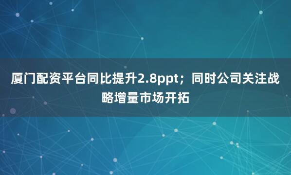 厦门配资平台同比提升2.8ppt；同时公司关注战略增量市场开拓