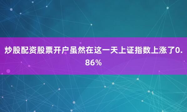 炒股配资股票开户虽然在这一天上证指数上涨了0.86%
