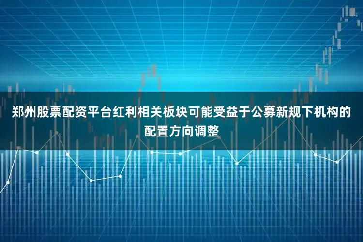 郑州股票配资平台红利相关板块可能受益于公募新规下机构的配置方向调整