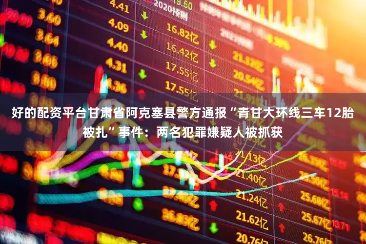 好的配资平台甘肃省阿克塞县警方通报“青甘大环线三车12胎被扎”事件：两名犯罪嫌疑人被抓获