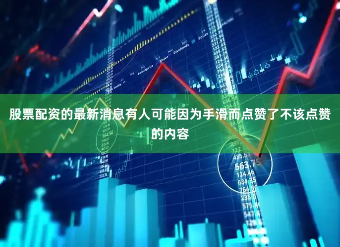 股票配资的最新消息有人可能因为手滑而点赞了不该点赞的内容