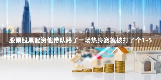 股票股票配资他带队踢了一场热身赛就被打了个1-5