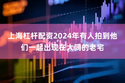 上海杠杆配资2024年有人拍到他们一起出现在大同的老宅